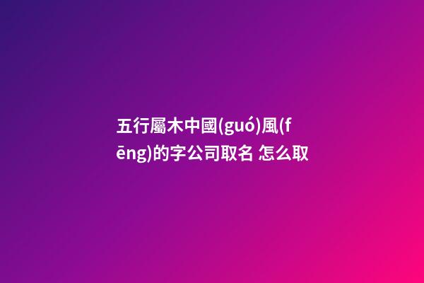 五行屬木中國(guó)風(fēng)的字公司取名 怎么取-第1張-公司起名-玄機(jī)派